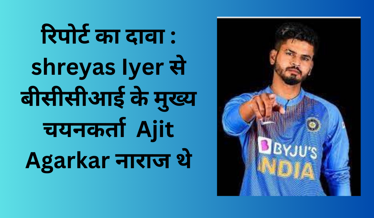 रिपोर्ट का दावा : Shreyas Iyer से बीसीसीआई के मुख्य चयनकर्ता Ajit Agarkar नाराज थे